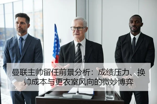 曼联主帅留任前景分析：成绩压力、换帅成本与更衣室风向的微妙博弈